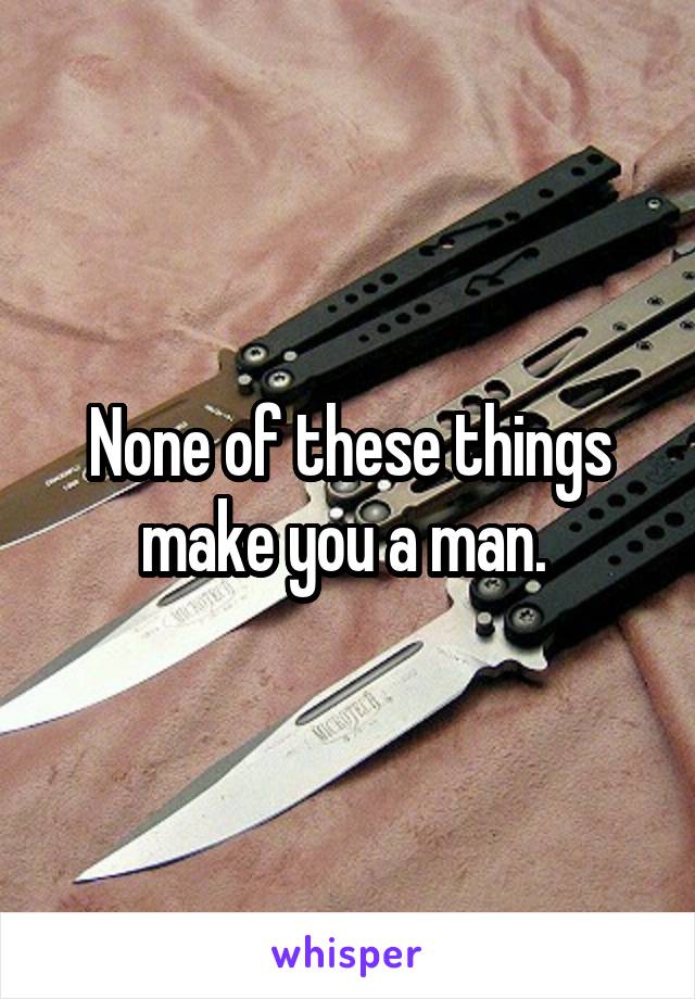 None of these things make you a man. 