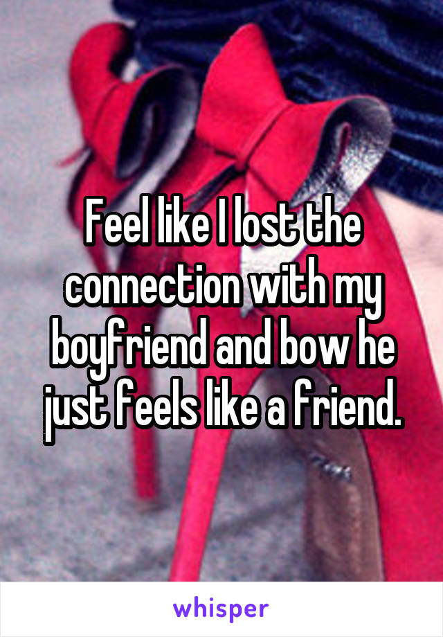 Feel like I lost the connection with my boyfriend and bow he just feels like a friend.