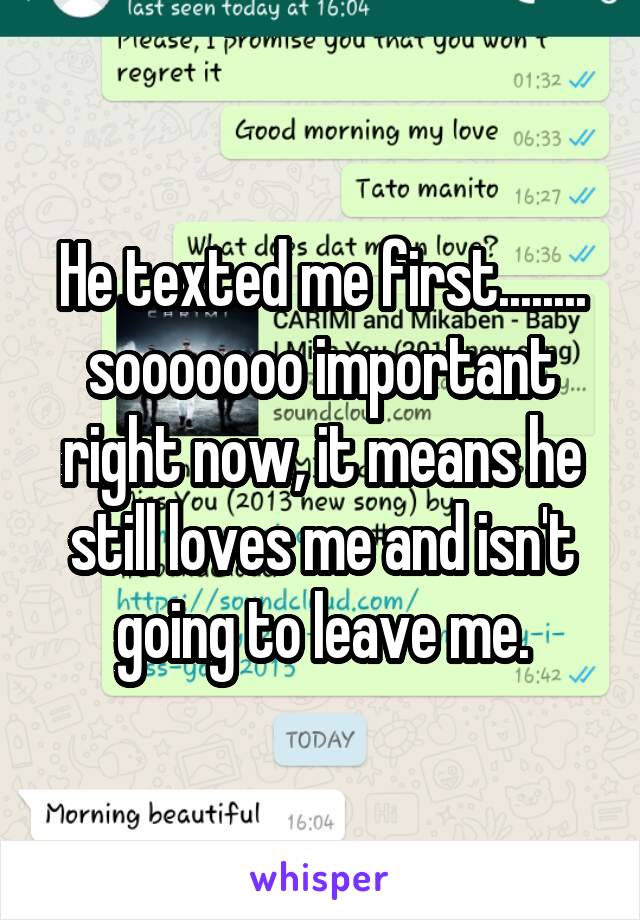 He texted me first........ sooooooo important right now, it means he still loves me and isn't going to leave me.