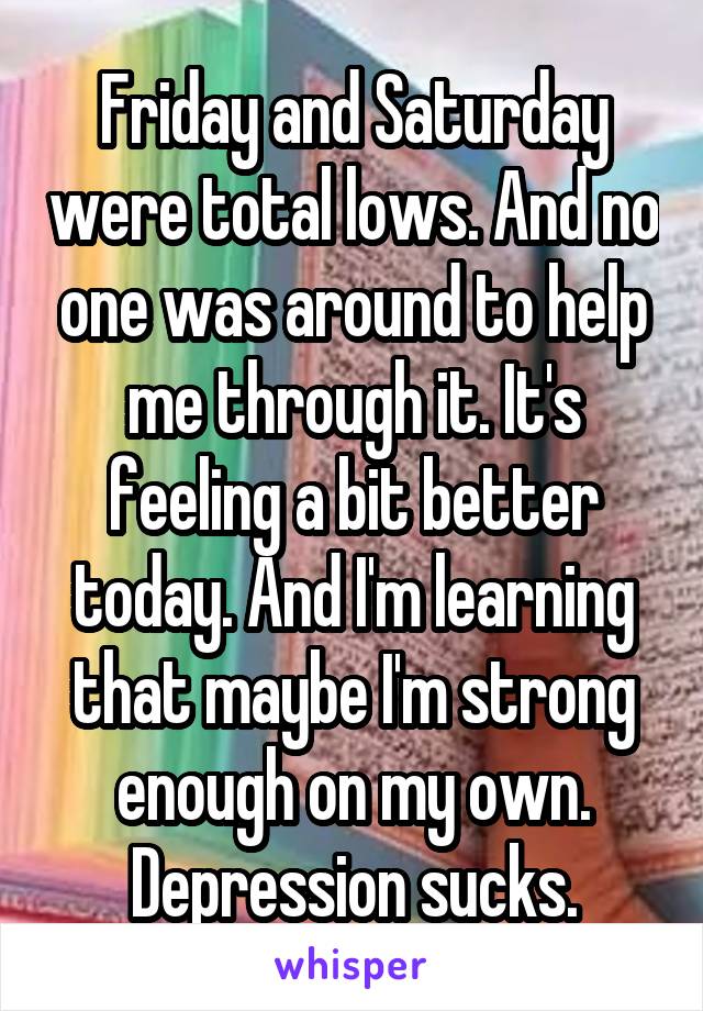 Friday and Saturday were total lows. And no one was around to help me through it. It's feeling a bit better today. And I'm learning that maybe I'm strong enough on my own. Depression sucks.