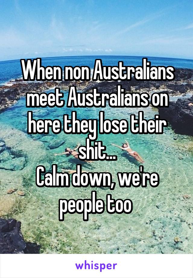 When non Australians meet Australians on here they lose their shit...
Calm down, we're people too 