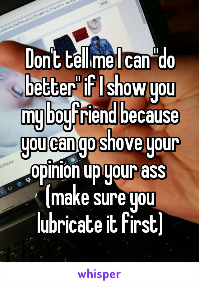 Don't tell me I can "do better" if I show you my boyfriend because you can go shove your opinion up your ass  (make sure you lubricate it first)