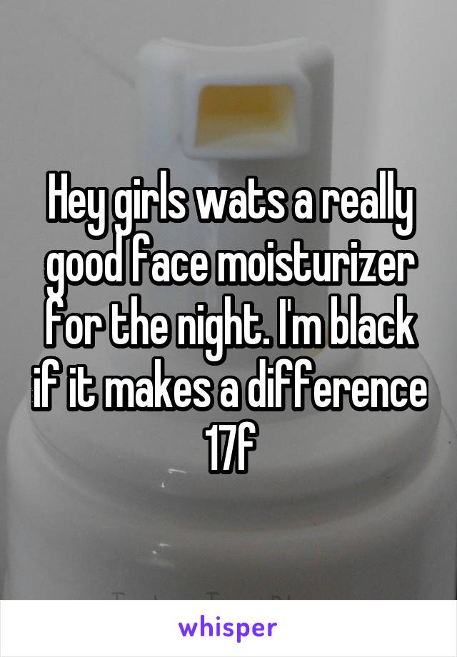 Hey girls wats a really good face moisturizer for the night. I'm black if it makes a difference 17f