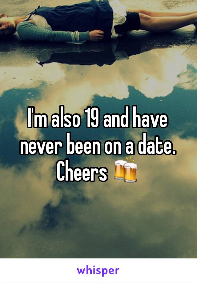 I'm also 19 and have never been on a date. Cheers 🍻