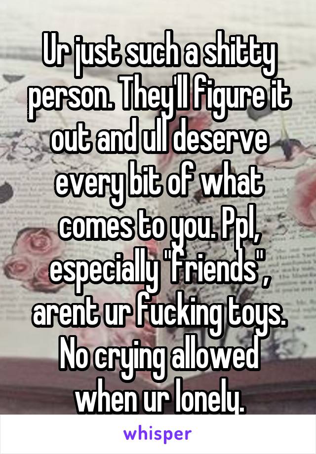 Ur just such a shitty person. They'll figure it out and ull deserve every bit of what comes to you. Ppl, especially "friends", arent ur fucking toys.
No crying allowed when ur lonely.