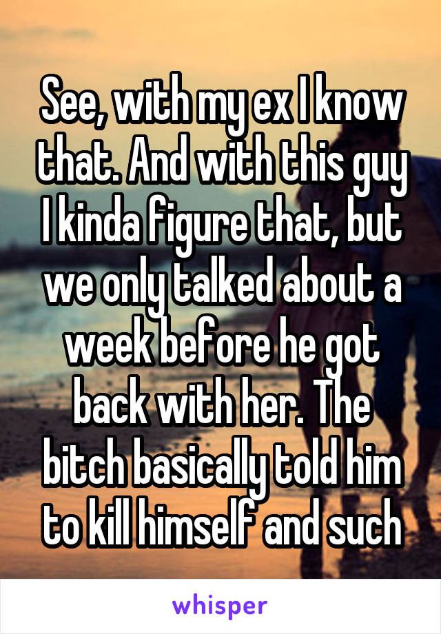 See, with my ex I know that. And with this guy I kinda figure that, but we only talked about a week before he got back with her. The bitch basically told him to kill himself and such