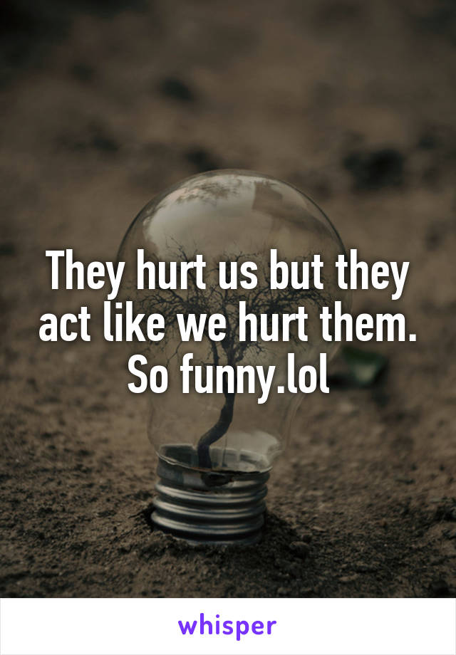 They hurt us but they act like we hurt them. So funny.lol