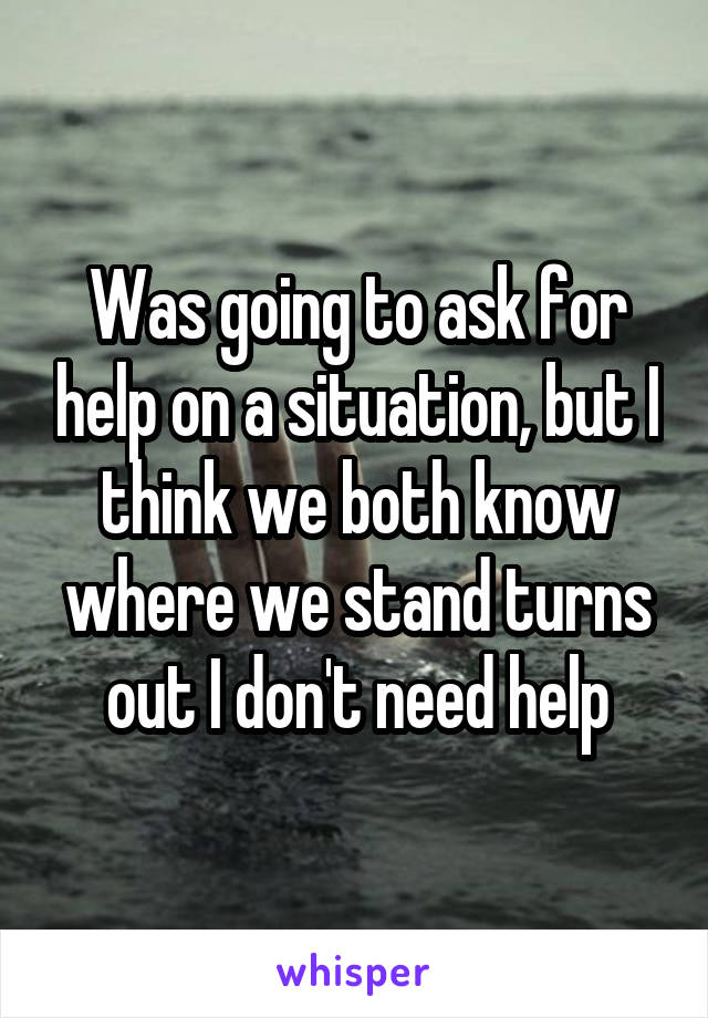 Was going to ask for help on a situation, but I think we both know where we stand turns out I don't need help