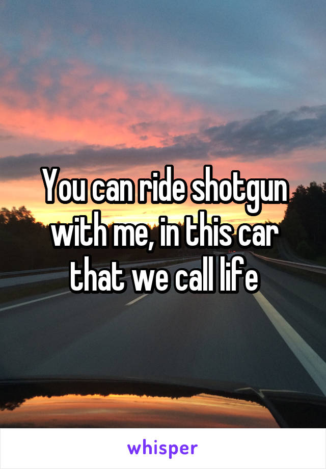 You can ride shotgun with me, in this car that we call life