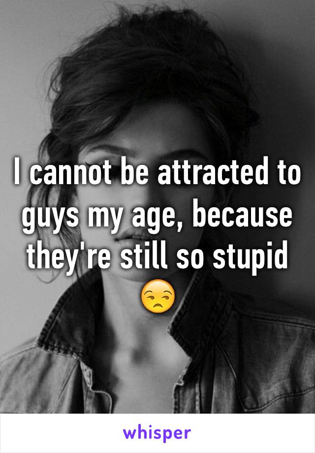 I cannot be attracted to guys my age, because they're still so stupid 😒