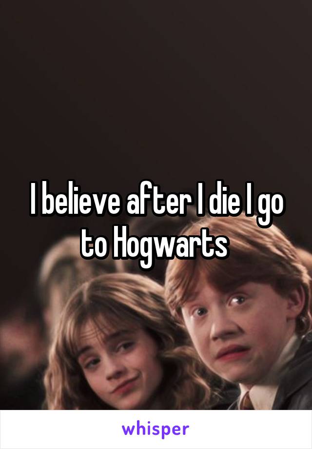 I believe after I die I go to Hogwarts 