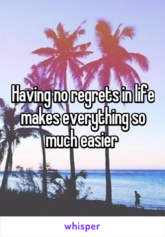 Having no regrets in life makes everything so much easier 