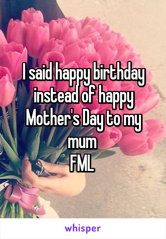 I said happy birthday instead of happy Mother's Day to my mum 
FML 