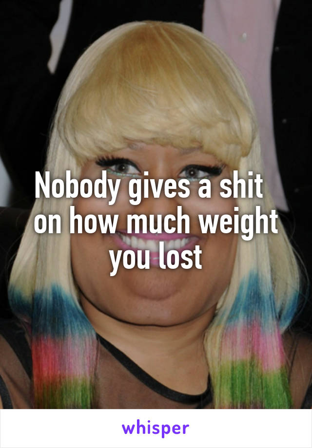 Nobody gives a shit  
on how much weight you lost