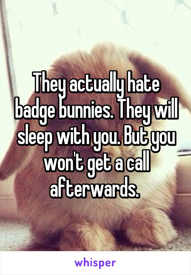 They actually hate badge bunnies. They will sleep with you. But you won't get a call afterwards. 