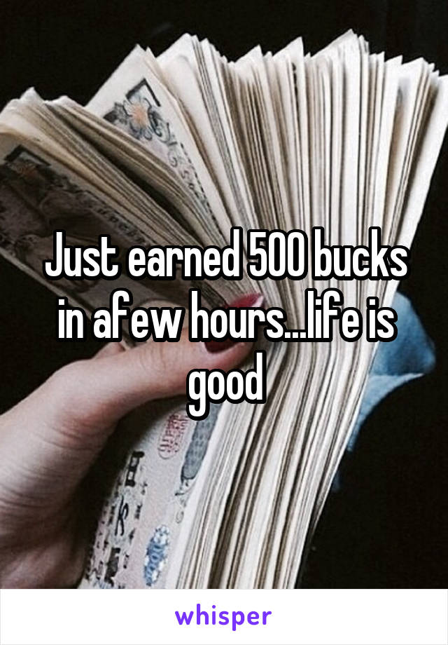 Just earned 500 bucks in afew hours...life is good