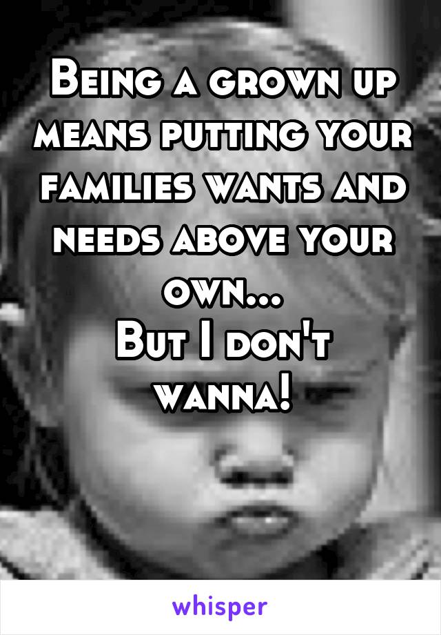 Being a grown up means putting your families wants and needs above your own...
But I don't wanna!


