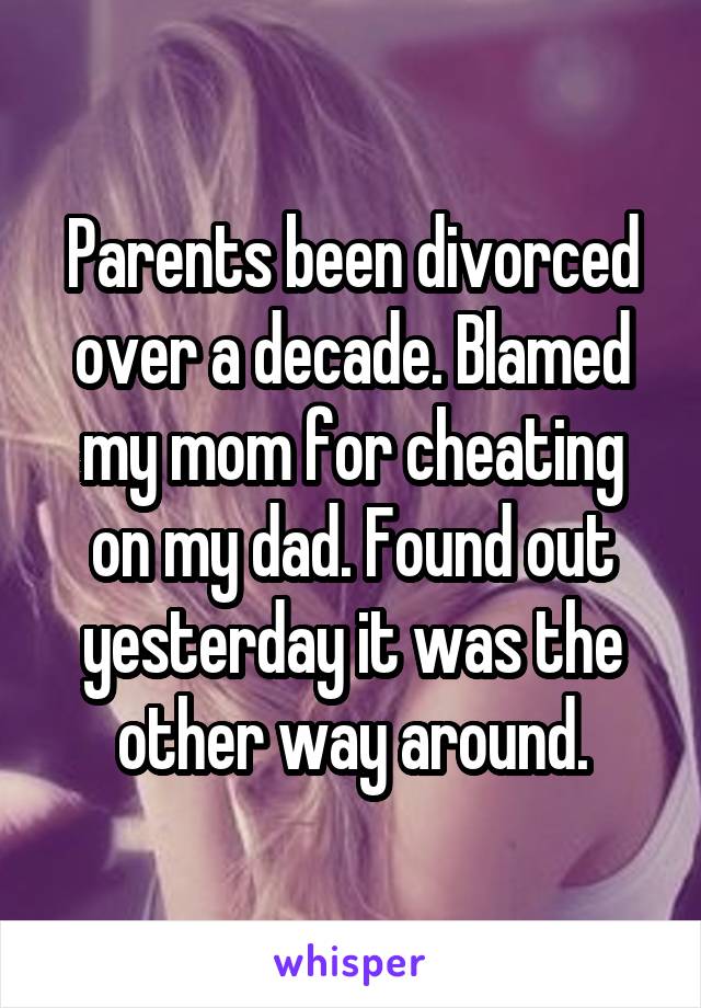 Parents been divorced over a decade. Blamed my mom for cheating on my dad. Found out yesterday it was the other way around.