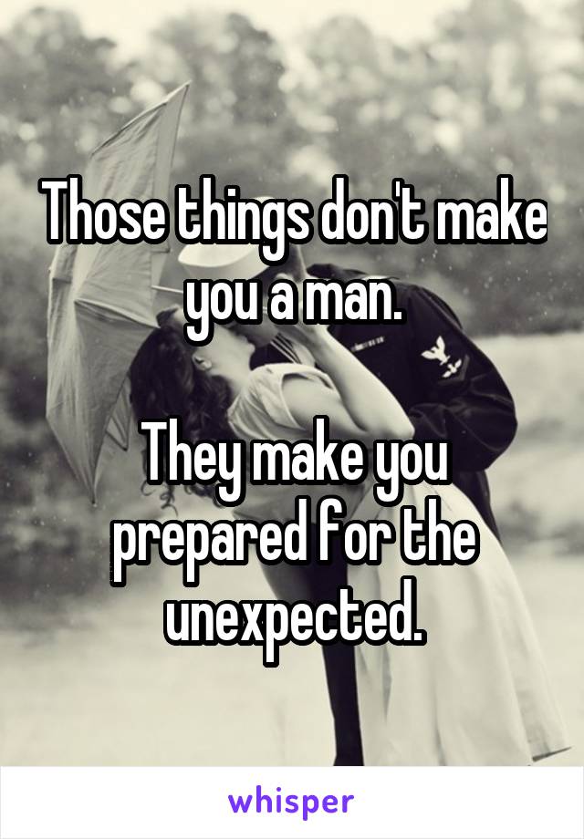 Those things don't make you a man.

They make you prepared for the unexpected.