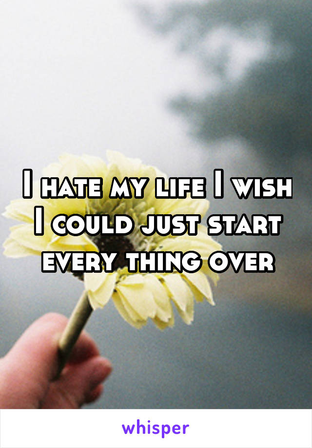 I hate my life I wish I could just start every thing over