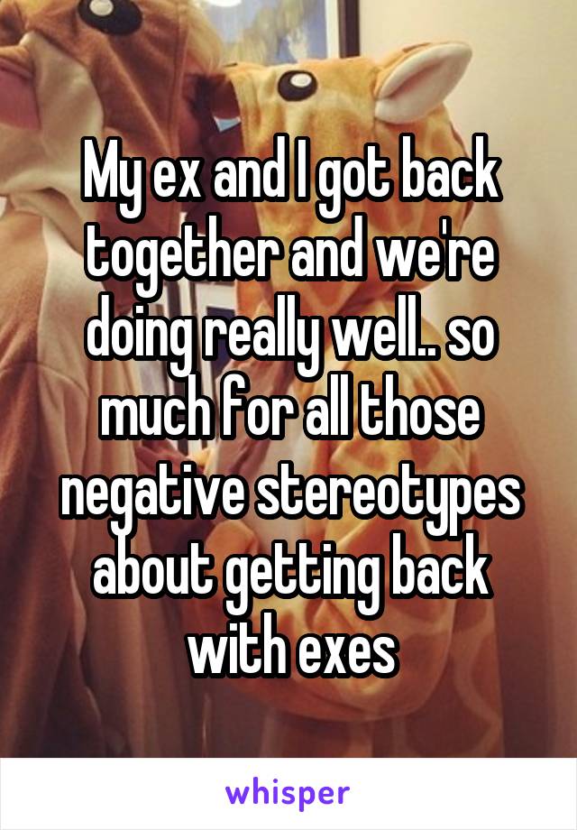 My ex and I got back together and we're doing really well.. so much for all those negative stereotypes about getting back with exes