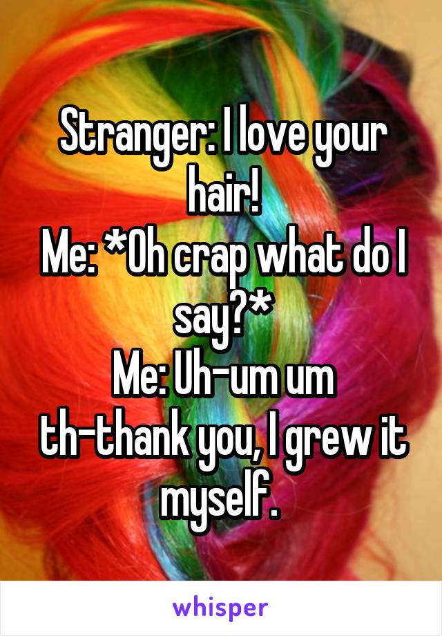 Stranger: I love your hair!
Me: *Oh crap what do I say?*
Me: Uh-um um th-thank you, I grew it myself. 