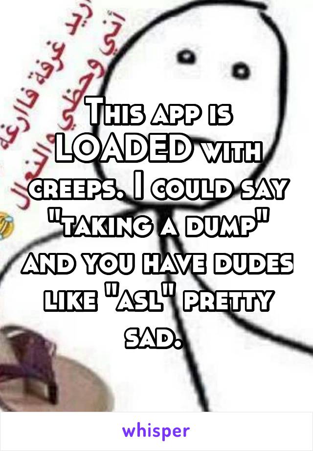 This app is LOADED with creeps. I could say "taking a dump" and you have dudes like "asl" pretty sad. 