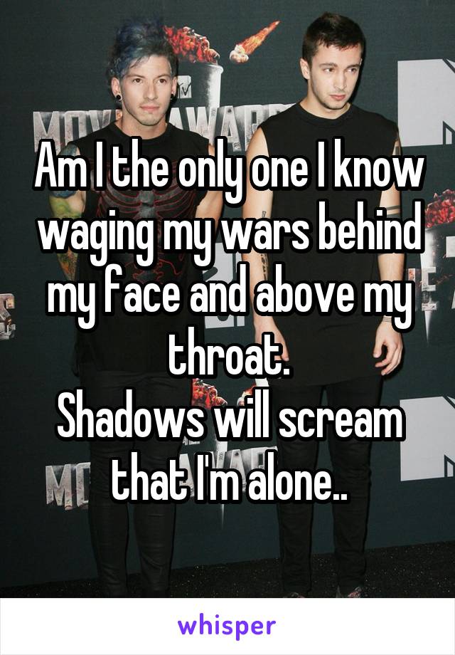 Am I the only one I know waging my wars behind my face and above my throat.
Shadows will scream that I'm alone..