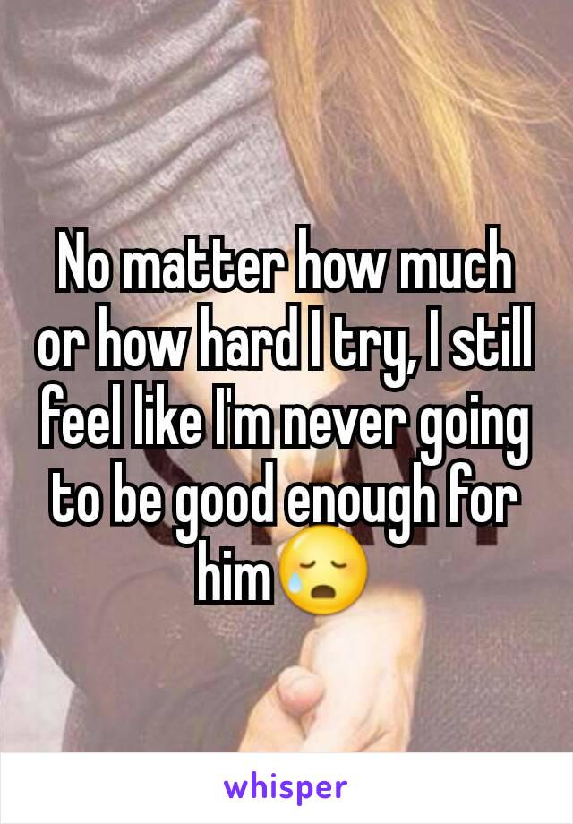 No matter how much or how hard I try, I still feel like I'm never going to be good enough for him😥