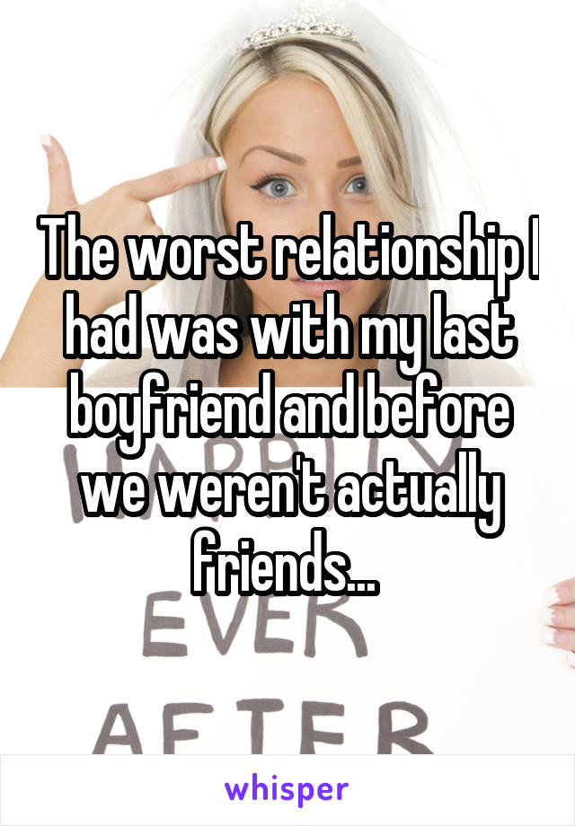 The worst relationship I had was with my last boyfriend and before we weren't actually friends... 