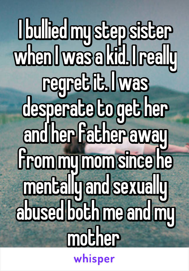 I bullied my step sister when I was a kid. I really regret it. I was desperate to get her and her father away from my mom since he mentally and sexually abused both me and my mother 