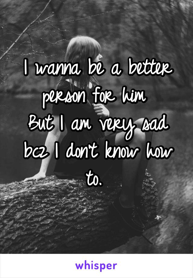 I wanna be a better person for him 
But I am very sad bcz I don't know how to. 
