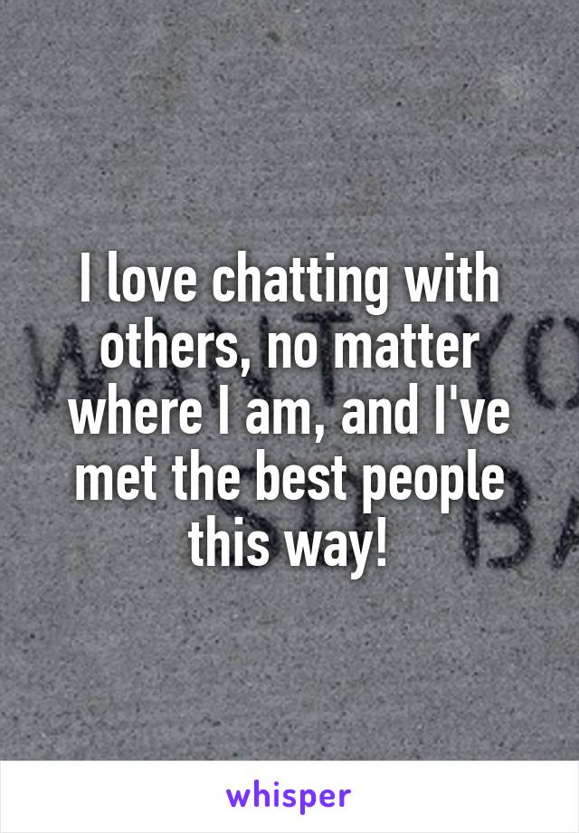 I love chatting with others, no matter where I am, and I've met the best people this way!