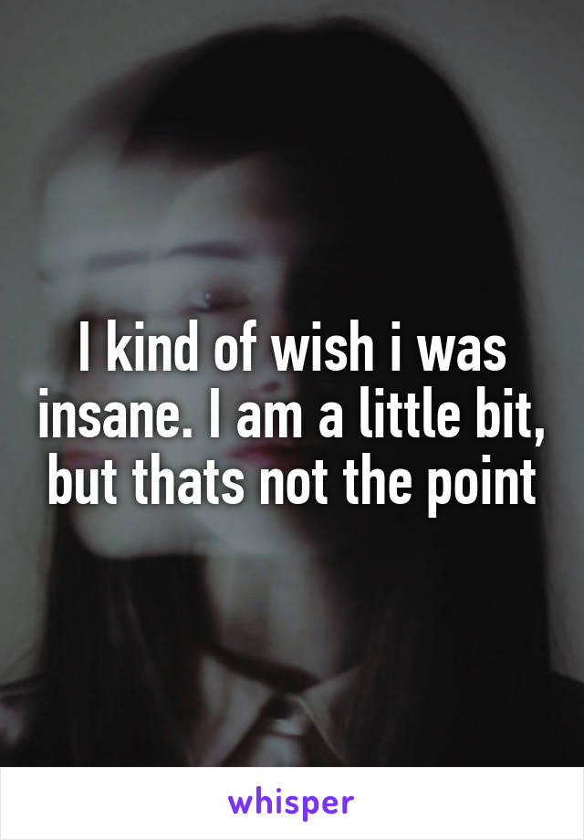 I kind of wish i was insane. I am a little bit, but thats not the point