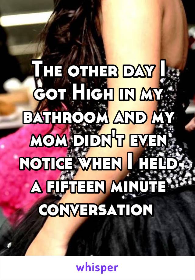 The other day I got High in my bathroom and my mom didn't even notice when I held a fifteen minute conversation 