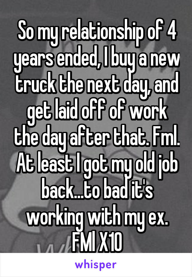 So my relationship of 4 years ended, I buy a new truck the next day, and get laid off of work the day after that. Fml. At least I got my old job back...to bad it's working with my ex. FMl X10