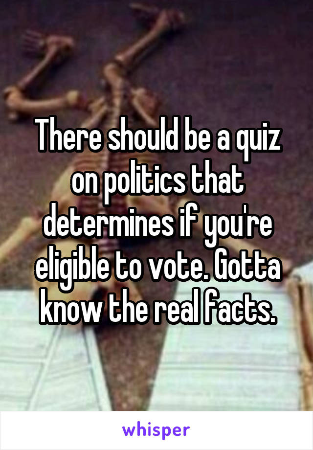 There should be a quiz on politics that determines if you're eligible to vote. Gotta know the real facts.