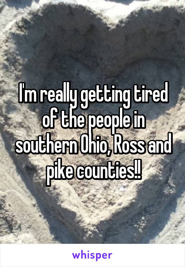 I'm really getting tired of the people in southern Ohio, Ross and pike counties!!