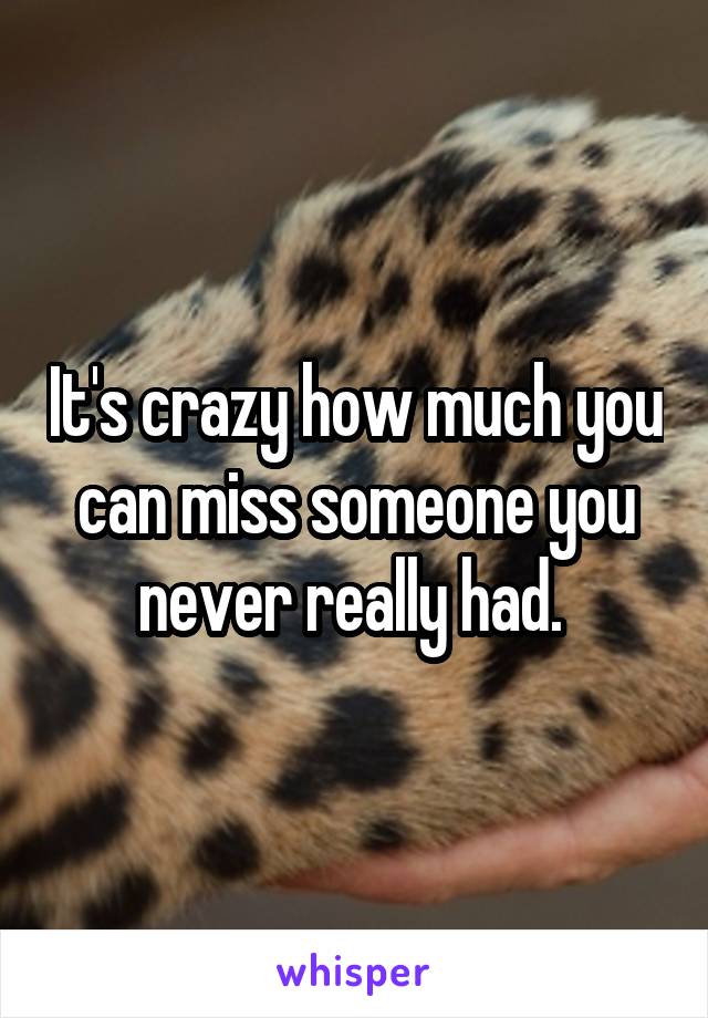 It's crazy how much you can miss someone you never really had. 