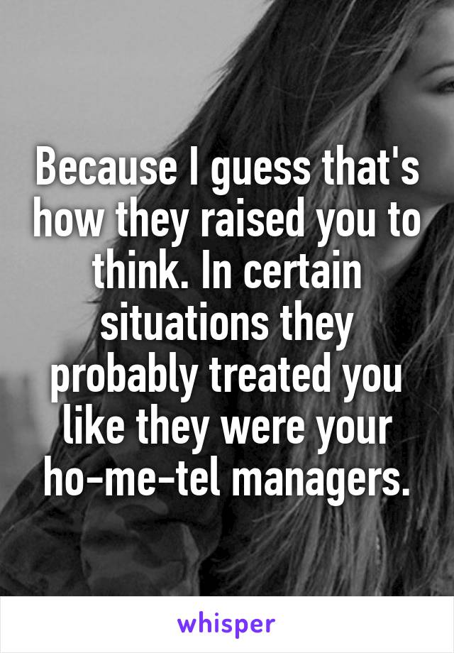 Because I guess that's how they raised you to think. In certain situations they probably treated you like they were your ho-me-tel managers.