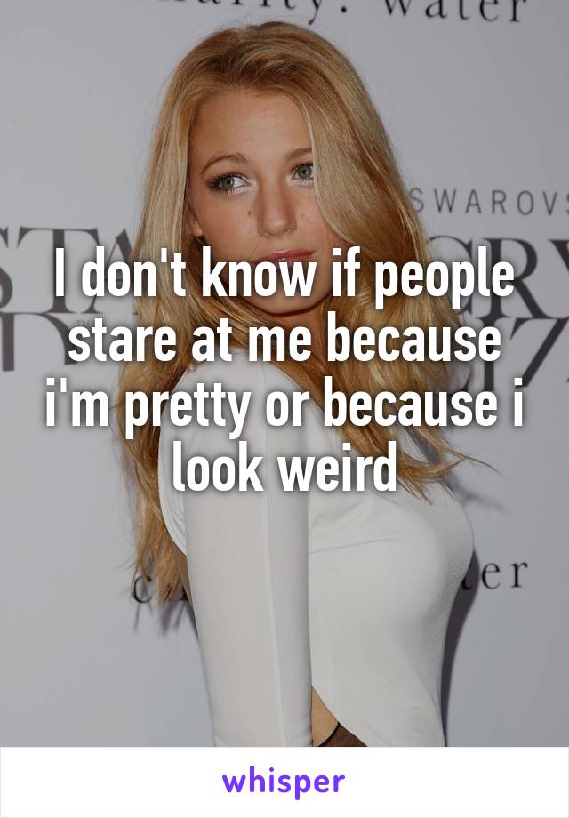 I don't know if people stare at me because i'm pretty or because i look weird
