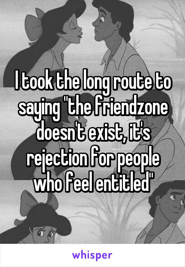 I took the long route to saying "the friendzone doesn't exist, it's rejection for people who feel entitled"