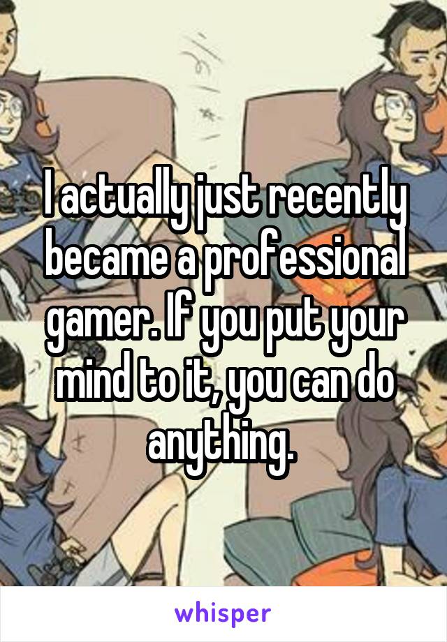 I actually just recently became a professional gamer. If you put your mind to it, you can do anything. 