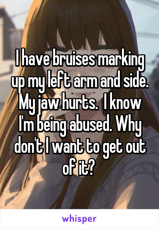 I have bruises marking up my left arm and side. My jaw hurts.  I know I'm being abused. Why don't I want to get out of it? 