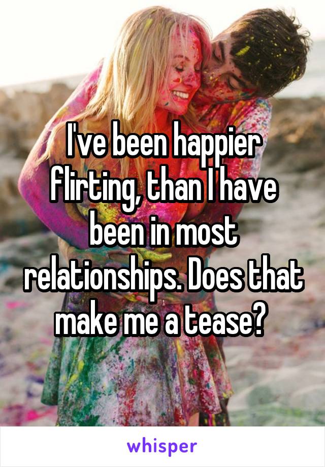 I've been happier flirting, than I have been in most relationships. Does that make me a tease? 