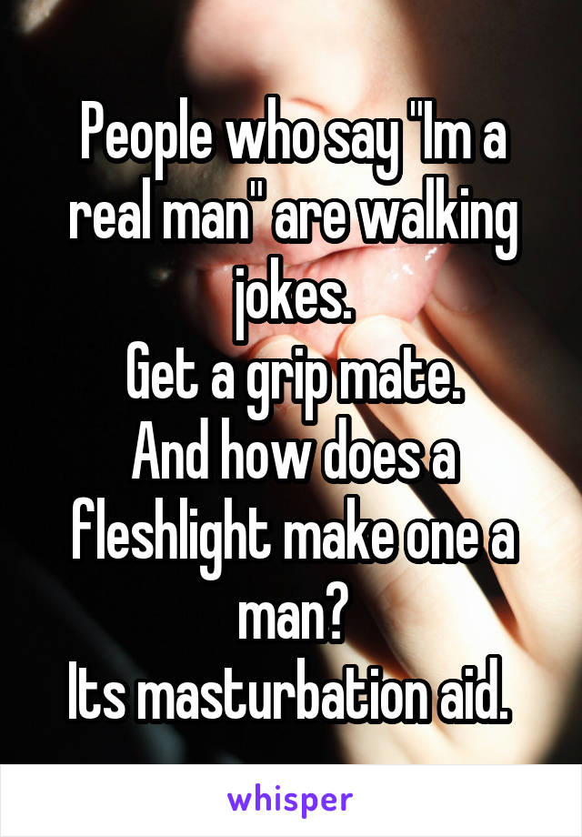 People who say "Im a real man" are walking jokes.
Get a grip mate.
And how does a fleshlight make one a man?
Its masturbation aid. 