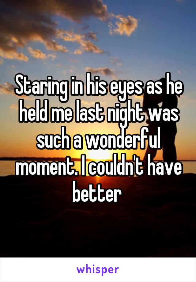 Staring in his eyes as he held me last night was such a wonderful moment. I couldn't have better 