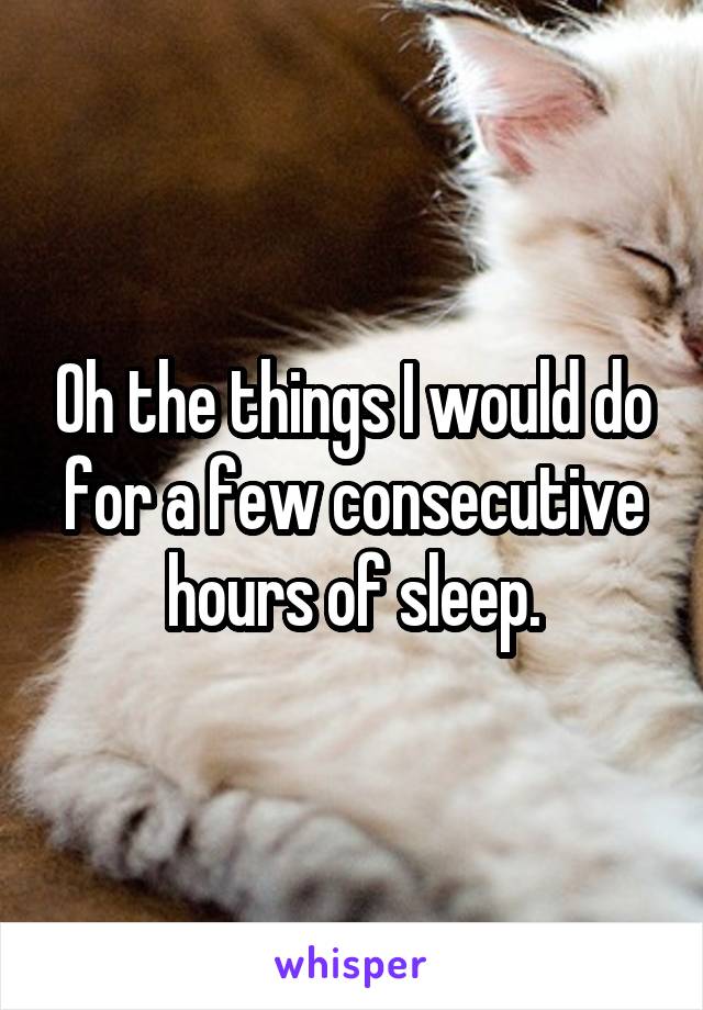 Oh the things I would do for a few consecutive hours of sleep.