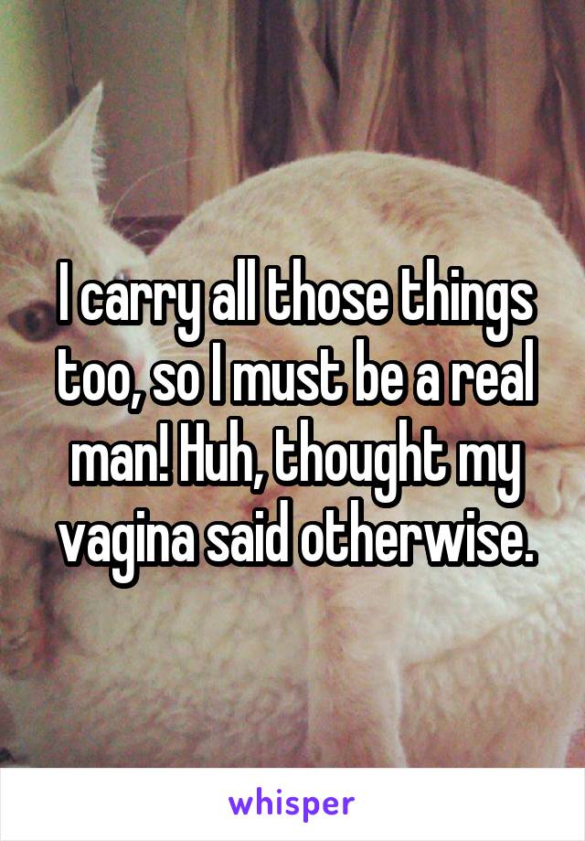 I carry all those things too, so I must be a real man! Huh, thought my vagina said otherwise.