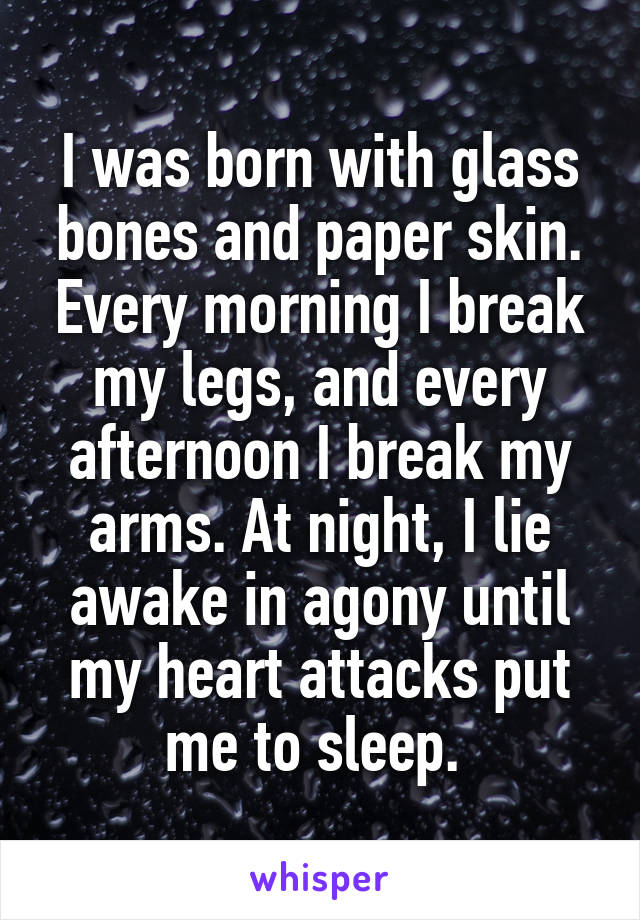 I was born with glass bones and paper skin. Every morning I break my legs, and every afternoon I break my arms. At night, I lie awake in agony until my heart attacks put me to sleep. 